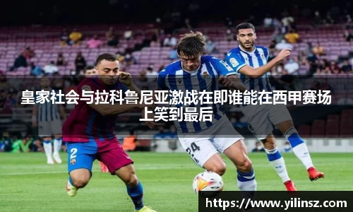 皇家社会与拉科鲁尼亚激战在即谁能在西甲赛场上笑到最后